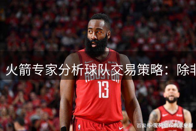 火箭专家分析球队交易策略：除非能显著提高夺冠概率否则按兵不动